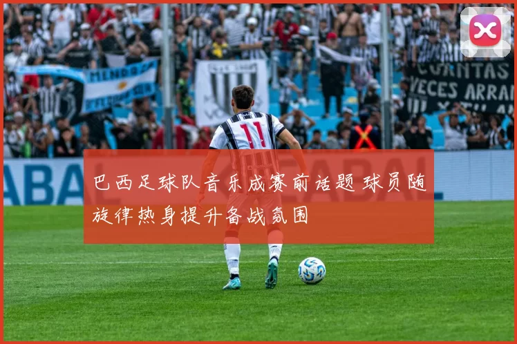 巴西足球队音乐成赛前话题 球员随旋律热身提升备战氛围