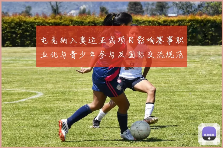 电竞纳入奥运正式项目影响赛事职业化与青少年参与及国际交流规范化