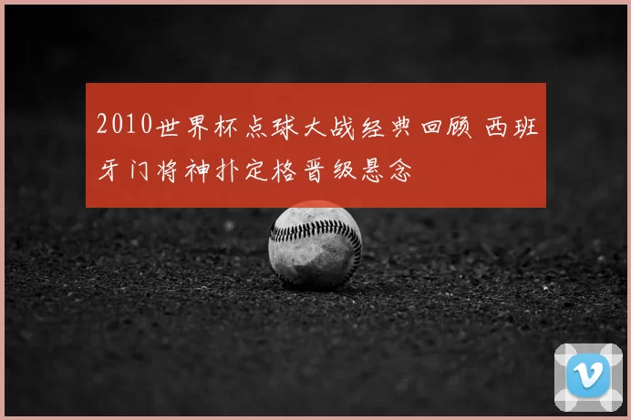 2010世界杯点球大战经典回顾 西班牙门将神扑定格晋级悬念