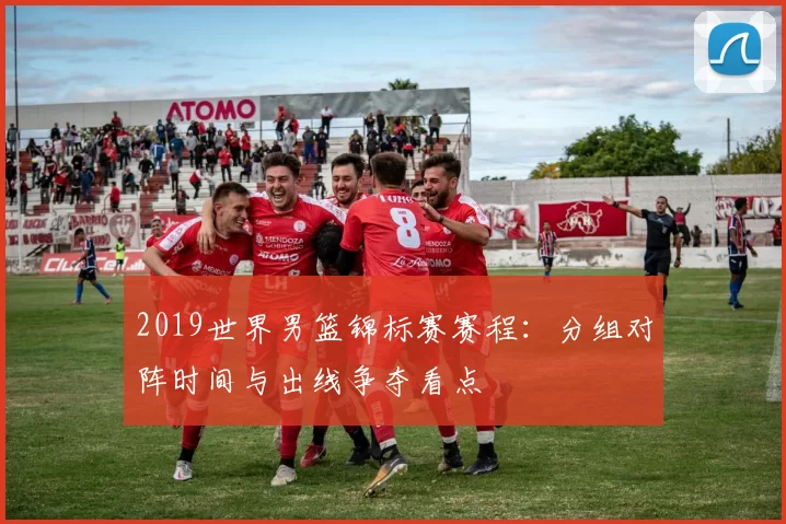 2019世界男篮锦标赛赛程:分组对阵时间与出线争夺看点