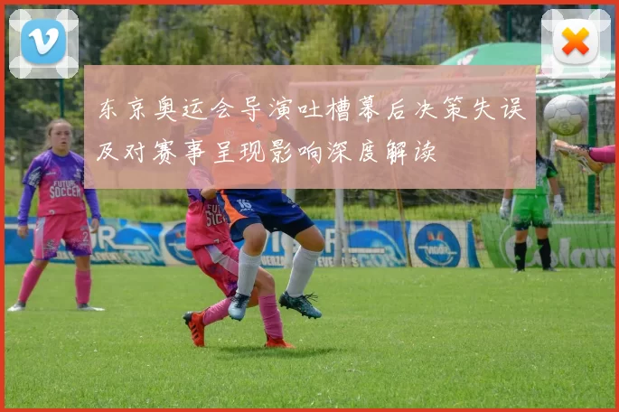 东京奥运会导演吐槽幕后决策失误及对赛事呈现影响深度解读