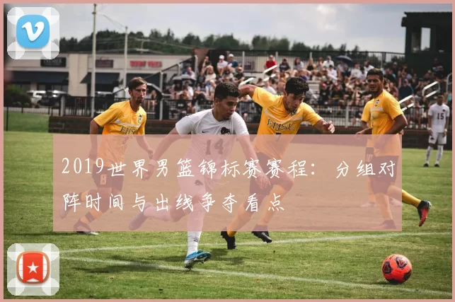 2019世界男篮锦标赛赛程:分组对阵时间与出线争夺看点