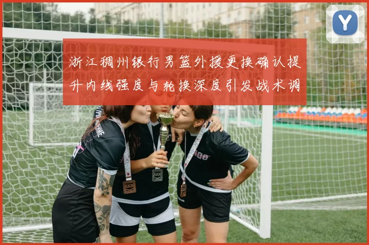 浙江稠州银行男篮外援更换确认提升内线强度与轮换深度引发战术调整