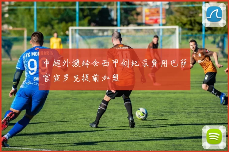 中超外援转会西甲创纪录费用巴萨官宣罗克提前加盟