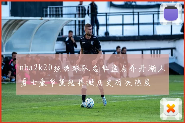 nba2k20经典球队名单盘点乔丹湖人勇士豪华集结再掀历史对决热度