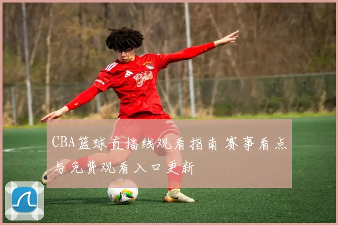 CBA篮球直播线观看指南 赛事看点与免费观看入口更新