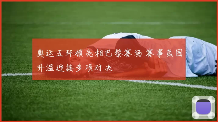 奥运五环旗亮相巴黎赛场 赛事氛围升温迎接多项对决