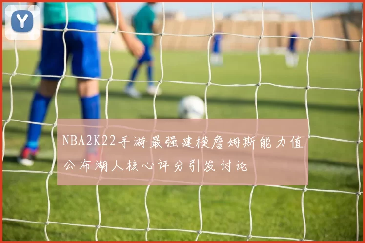 NBA2K22手游最强建模詹姆斯能力值公布湖人核心评分引发讨论