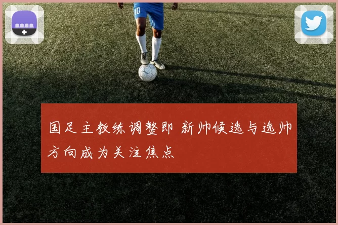 国足主教练调整即 新帅候选与选帅方向成为关注焦点
