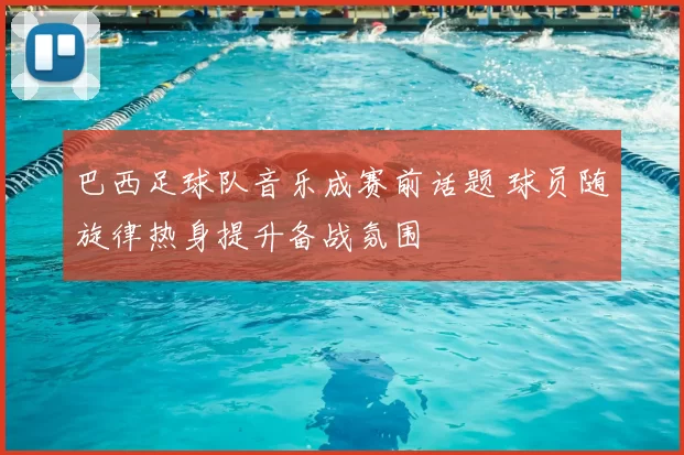 巴西足球队音乐成赛前话题 球员随旋律热身提升备战氛围