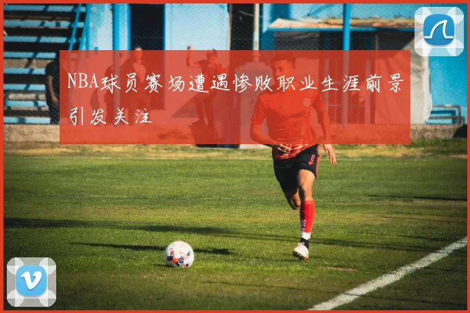 NBA球员赛场遭遇惨败职业生涯前景引发关注