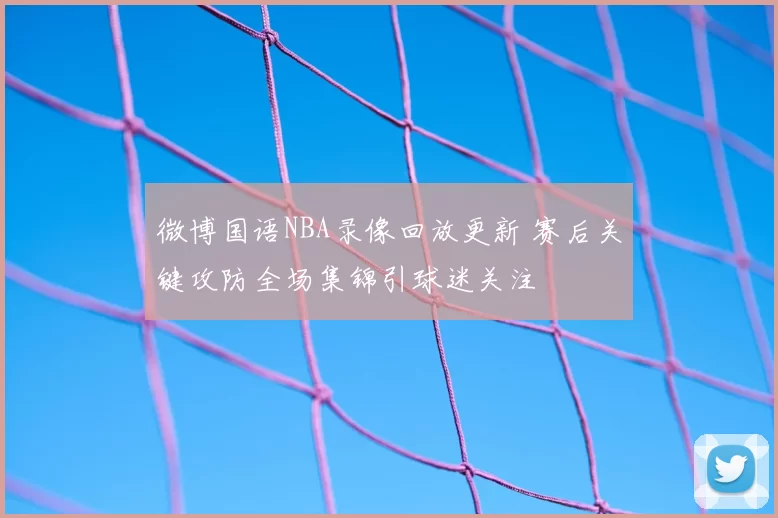 微博国语NBA录像回放更新 赛后关键攻防全场集锦引球迷关注