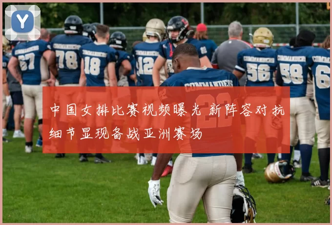 中国女排比赛视频曝光 新阵容对抗细节显现备战亚洲赛场