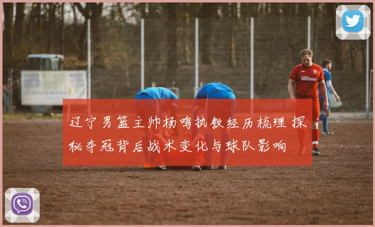 辽宁男篮主帅杨鸣执教经历梳理 探秘夺冠背后战术变化与球队影响