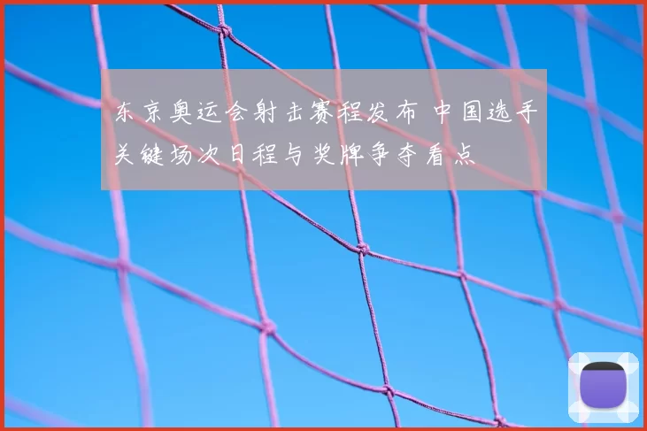 东京奥运会射击赛程发布 中国选手关键场次日程与奖牌争夺看点