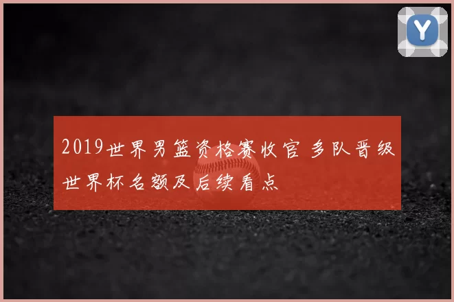 2019世界男篮资格赛收官 多队晋级世界杯名额及后续看点