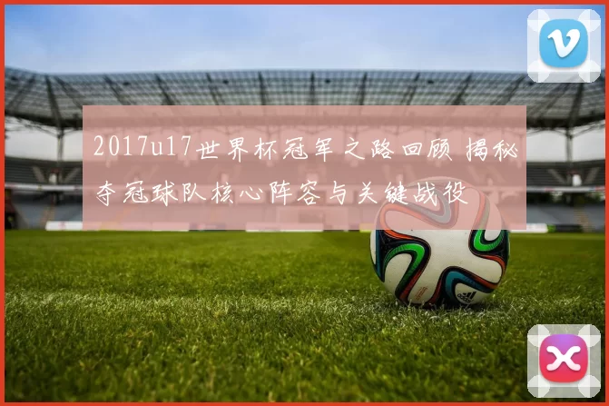 2017u17世界杯冠军之路回顾 揭秘夺冠球队核心阵容与关键战役
