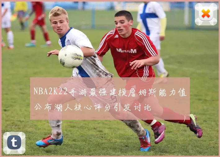 NBA2K22手游最强建模詹姆斯能力值公布湖人核心评分引发讨论