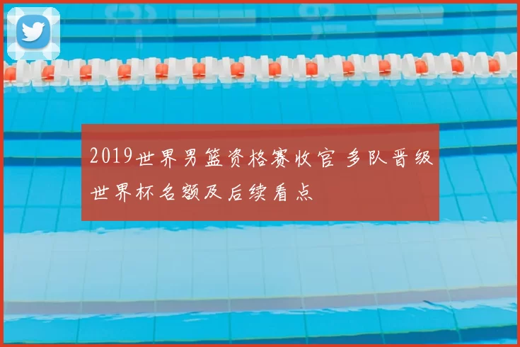2019世界男篮资格赛收官 多队晋级世界杯名额及后续看点