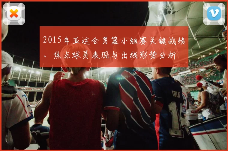 2015年亚运会男篮小组赛关键战绩、焦点球员表现与出线形势分析