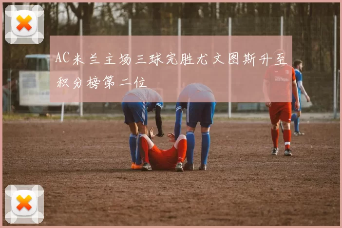 AC米兰主场三球完胜尤文图斯升至积分榜第二位