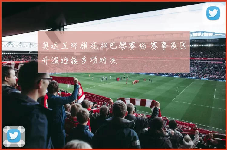 奥运五环旗亮相巴黎赛场 赛事氛围升温迎接多项对决