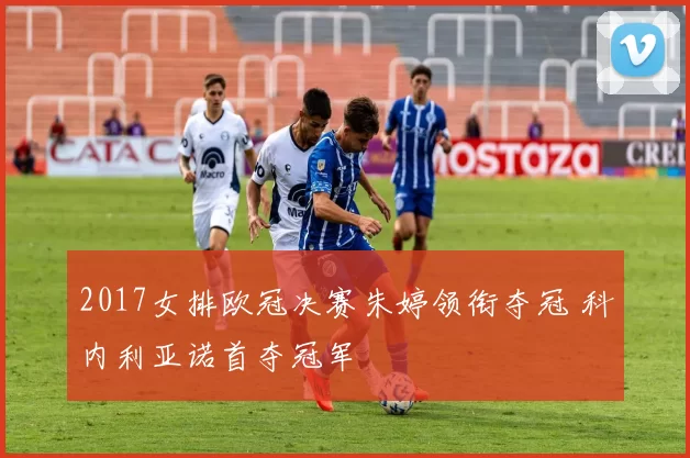 2017女排欧冠决赛朱婷领衔夺冠 科内利亚诺首夺冠军