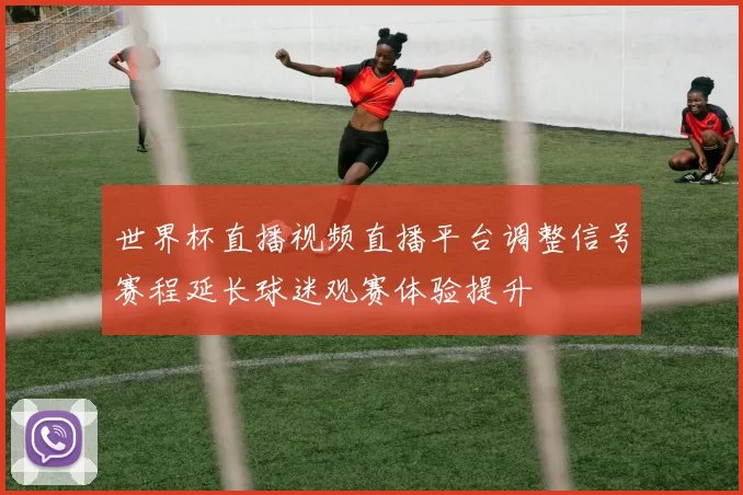 世界杯直播视频直播平台调整信号赛程延长球迷观赛体验提升