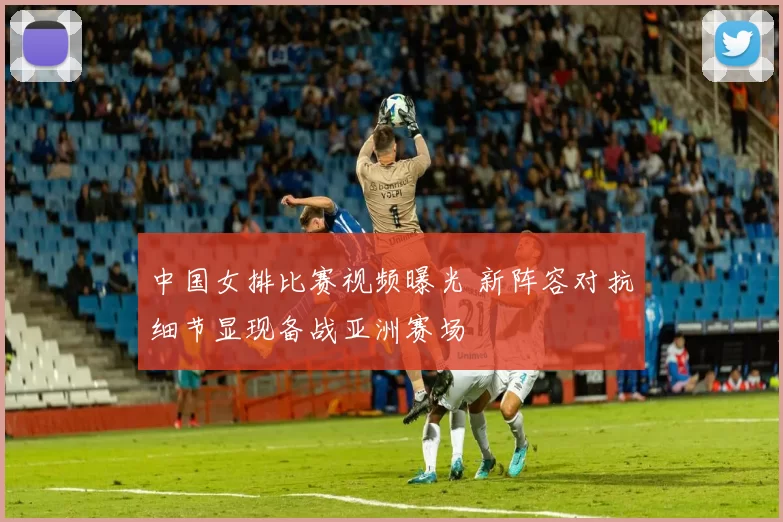 中国女排比赛视频曝光 新阵容对抗细节显现备战亚洲赛场