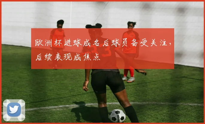欧洲杯进球成名后球员备受关注，后续表现成焦点