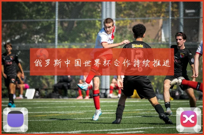 俄罗斯中国世界杯合作持续推进