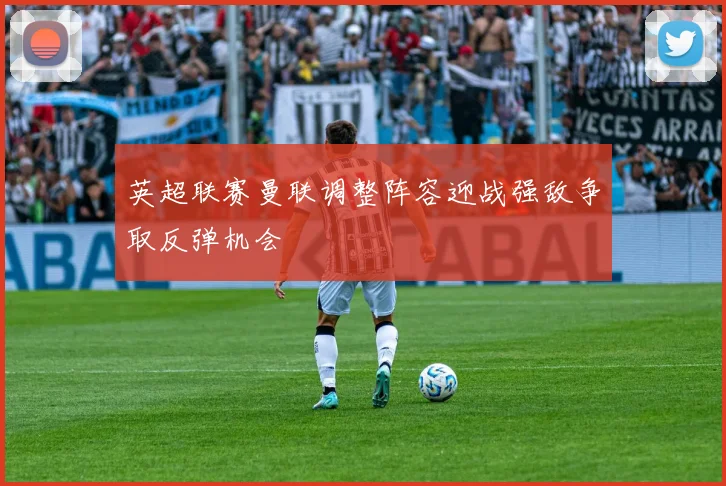 英超联赛曼联调整阵容迎战强敌争取反弹机会