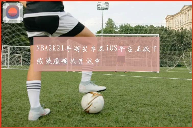 NBA2K21手游安卓及iOS平台正版下载渠道确认开放中